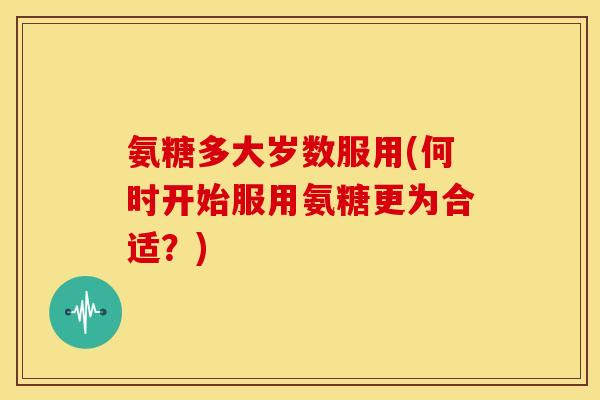 氨糖多大岁数服用(何时开始服用氨糖更为合适？)