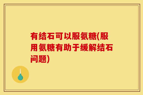 有结石可以服氨糖(服用氨糖有助于缓解结石问题)