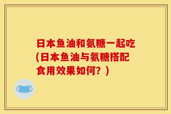 日本鱼油和氨糖一起吃(日本鱼油与氨糖搭配食用效果如何？)