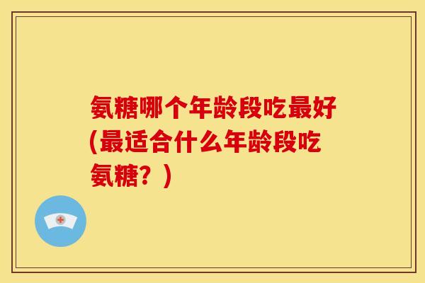 氨糖哪个年龄段吃最好(最适合什么年龄段吃氨糖？)