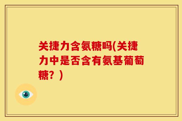 关捷力含氨糖吗(关捷力中是否含有氨基葡萄糖？)