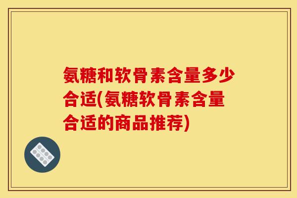 氨糖和软骨素含量多少合适(氨糖软骨素含量合适的商品推荐)