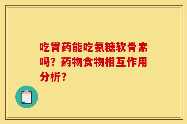 吃胃药能吃氨糖软骨素吗？药物食物相互作用分析？