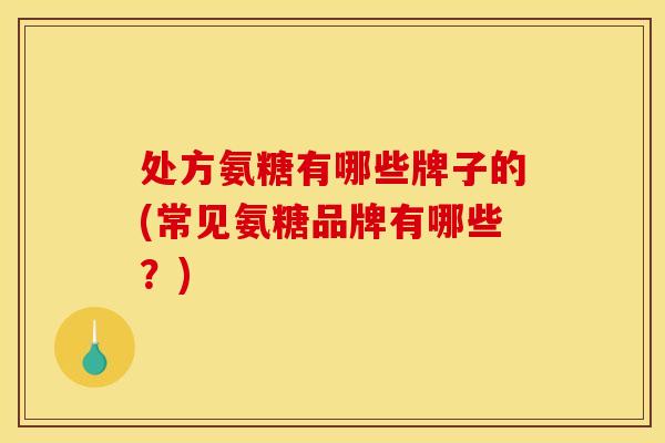 处方氨糖有哪些牌子的(常见氨糖品牌有哪些？)