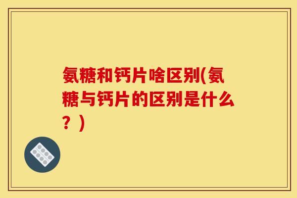氨糖和钙片啥区别(氨糖与钙片的区别是什么？)