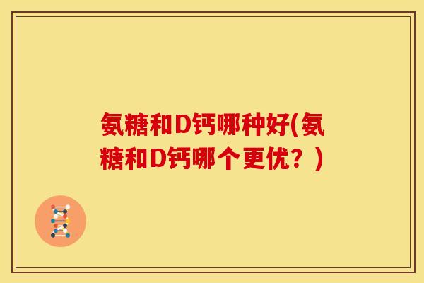 氨糖和D钙哪种好(氨糖和D钙哪个更优？)