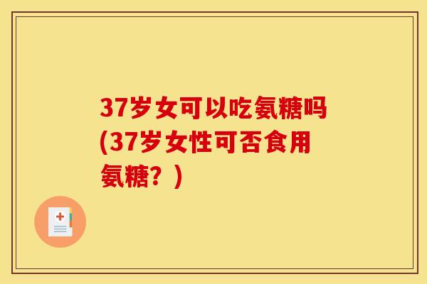 37岁女可以吃氨糖吗(37岁女性可否食用氨糖？)