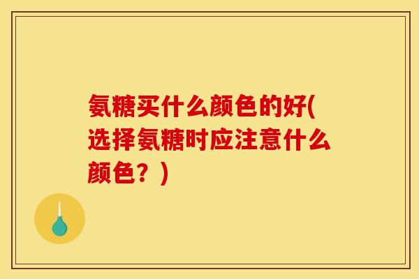 氨糖买什么颜色的好(选择氨糖时应注意什么颜色？)