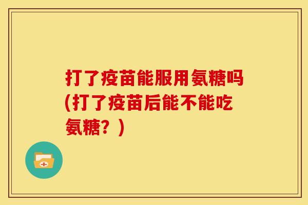 打了疫苗能服用氨糖吗(打了疫苗后能不能吃氨糖？)
