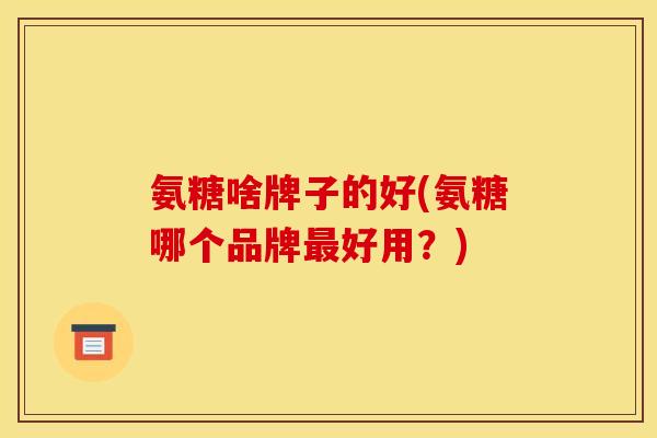 氨糖啥牌子的好(氨糖哪个品牌最好用？)