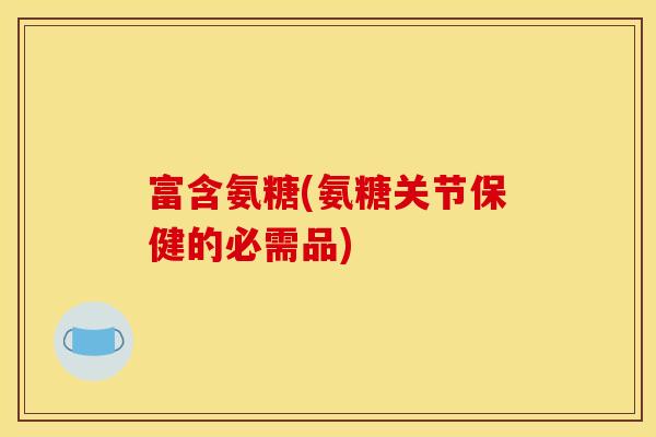 富含氨糖(氨糖关节保健的必需品)-第1张图片-关节骑士