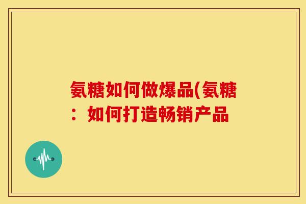氨糖如何做爆品(氨糖：如何打造畅销产品