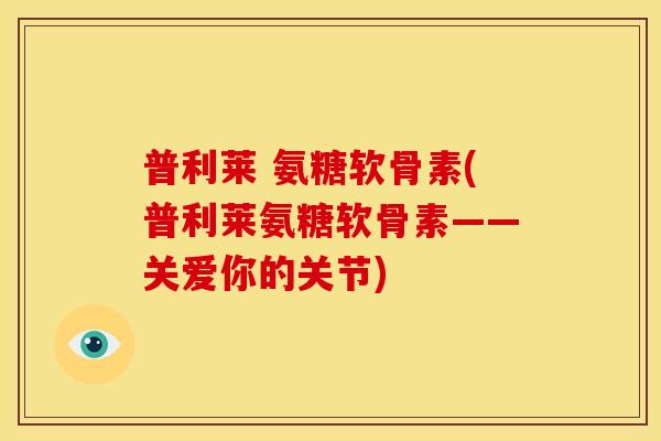 普利莱 氨糖软骨素(普利莱氨糖软骨素——关爱你的关节)