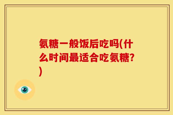 氨糖一般饭后吃吗(什么时间最适合吃氨糖？)