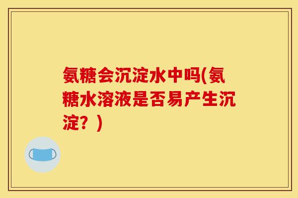 氨糖会沉淀水中吗(氨糖水溶液是否易产生沉淀？)