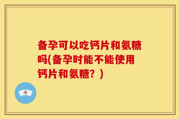 备孕可以吃钙片和氨糖吗(备孕时能不能使用钙片和氨糖？)