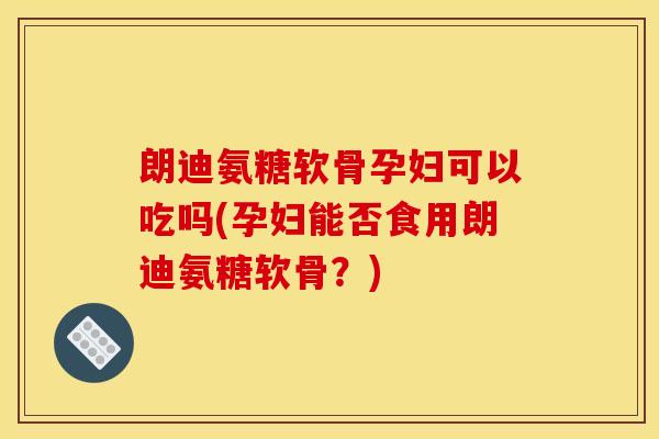 朗迪氨糖软骨孕妇可以吃吗(孕妇能否食用朗迪氨糖软骨？)
