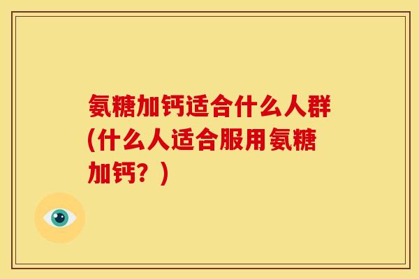 氨糖加钙适合什么人群(什么人适合服用氨糖加钙？)