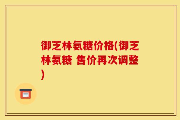 御芝林氨糖价格(御芝林氨糖 售价再次调整)-第1张图片-关节骑士