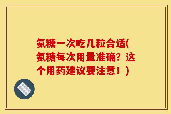 氨糖一次吃几粒合适(氨糖每次用量准确？这个用药建议要注意！)