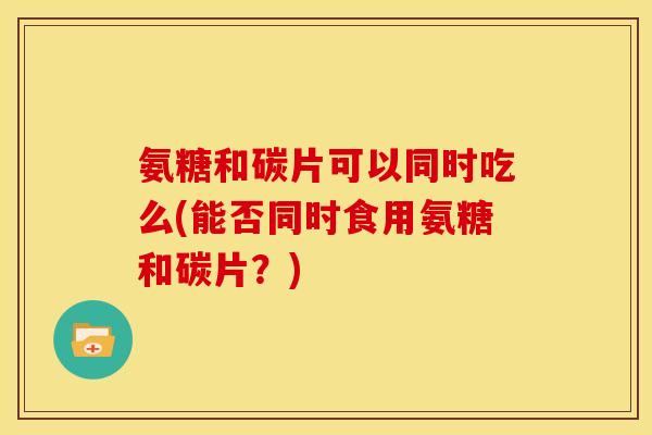 氨糖和碳片可以同时吃么(能否同时食用氨糖和碳片？)-第1张图片-关节骑士