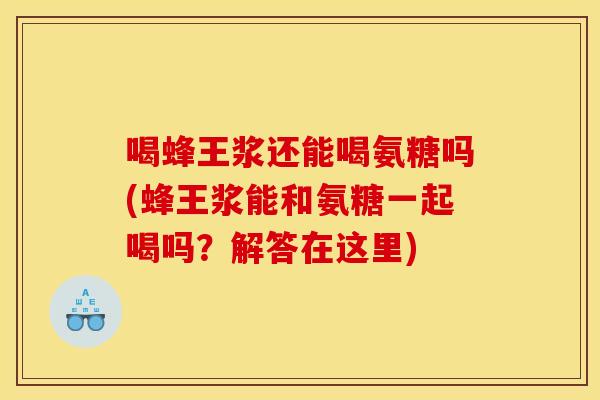 喝蜂王浆还能喝氨糖吗(蜂王浆能和氨糖一起喝吗？解答在这里)