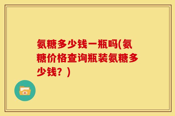 氨糖多少钱一瓶吗(氨糖价格查询瓶装氨糖多少钱？)