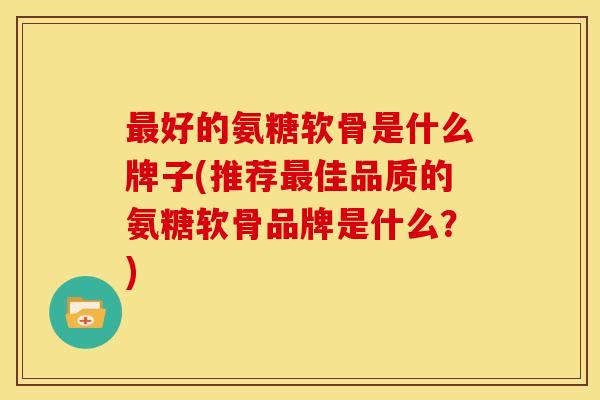 最好的氨糖软骨是什么牌子(推荐最佳品质的氨糖软骨品牌是什么？)-第1张图片-关节骑士