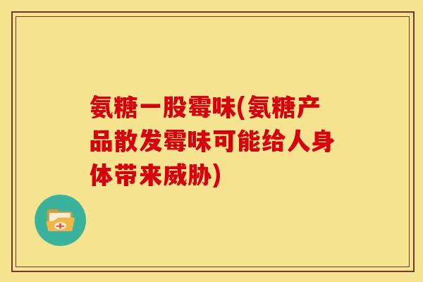 氨糖一股霉味(氨糖产品散发霉味可能给人身体带来威胁)