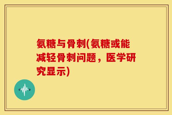氨糖与骨刺(氨糖或能减轻骨刺问题，医学研究显示)