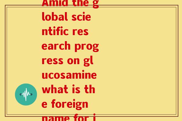氨糖外国叫什么名字(Amid the global scientific research progress on glucosamine what is the foreign name for it)-第1张图片-关节骑士