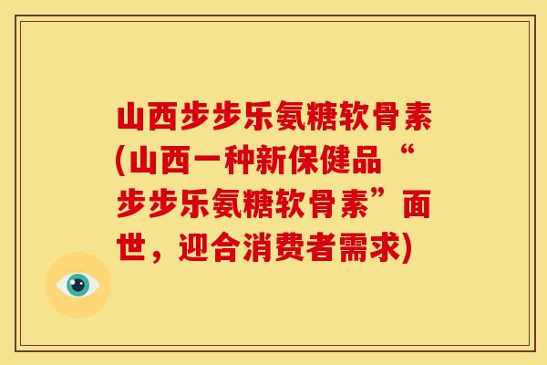 山西步步乐氨糖软骨素(山西一种新保健品“步步乐氨糖软骨素”面世，迎合消费者需求)