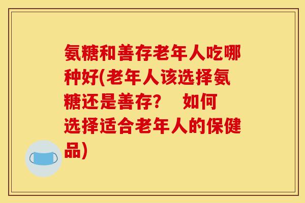 氨糖和善存老年人吃哪种好(老年人该选择氨糖还是善存? 如何选择适合老年人的保健品)-第1张图片-关节骑士 氨糖和善存老年人吃哪种好(老年人该选择氨糖还是善存? 如何选择适合老年人的保健品)-第1张图片-关节骑士