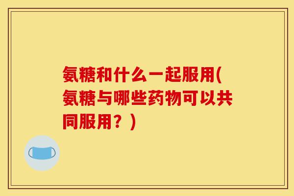 氨糖和什么一起服用(氨糖与哪些药物可以共同服用？)