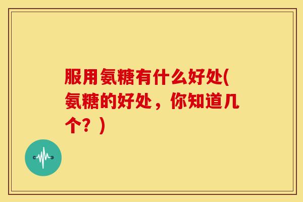 服用氨糖有什么好处(氨糖的好处，你知道几个？)