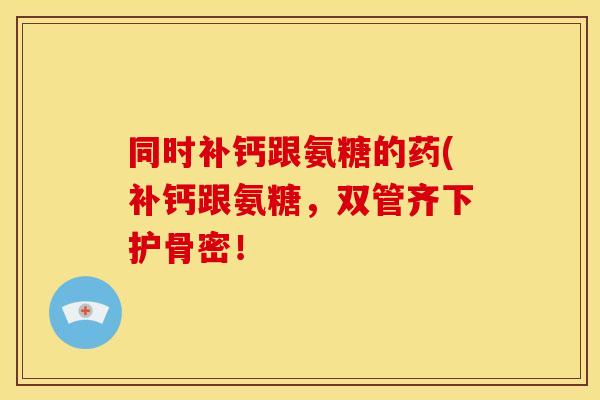 同时补钙跟氨糖的药(补钙跟氨糖，双管齐下护骨密！-第1张图片-关节骑士