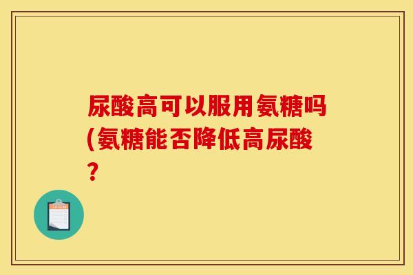 尿酸高可以服用氨糖吗(氨糖能否降低高尿酸？