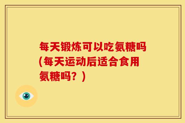 每天锻炼可以吃氨糖吗(每天运动后适合食用氨糖吗？)