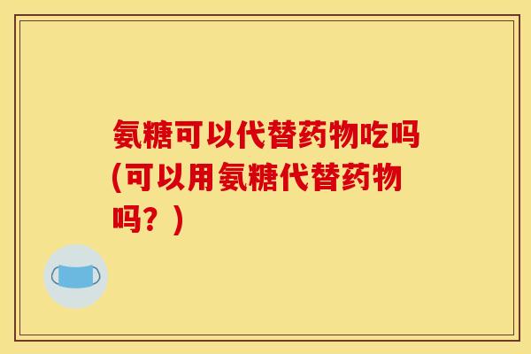 氨糖可以代替药物吃吗(可以用氨糖代替药物吗？)