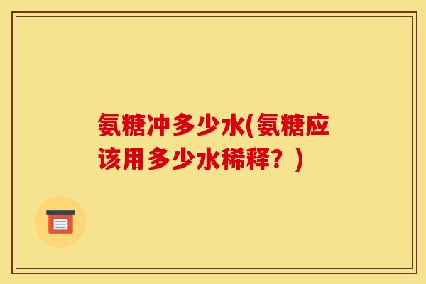 氨糖冲多少水(氨糖应该用多少水稀释？)