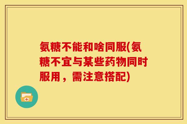氨糖不能和啥同服(氨糖不宜与某些药物同时服用，需注意搭配)
