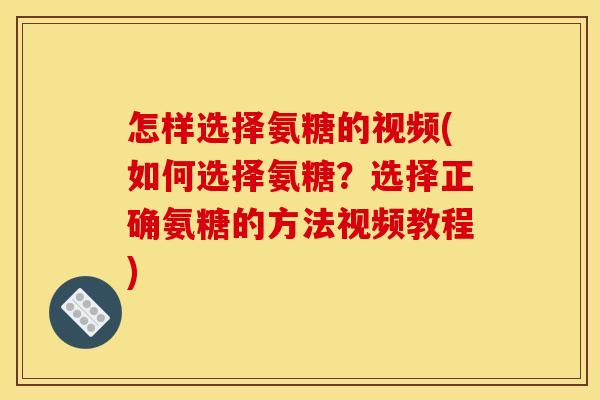 怎样选择氨糖的视频(如何选择氨糖？选择正确氨糖的方法视频教程)