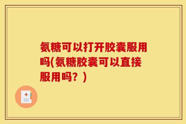 氨糖可以打开胶囊服用吗(氨糖胶囊可以直接服用吗？)