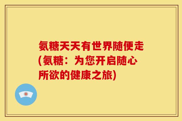 氨糖天天有世界随便走(氨糖：为您开启随心所欲的健康之旅)