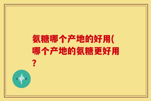氨糖哪个产地的好用(哪个产地的氨糖更好用？