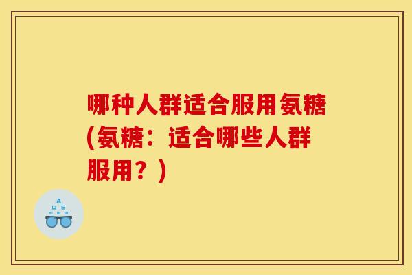 哪种人群适合服用氨糖(氨糖：适合哪些人群服用？)