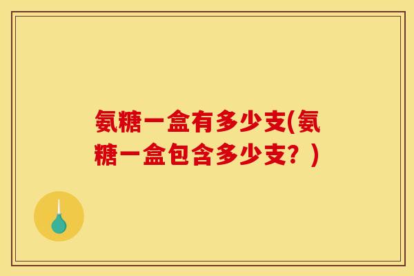 氨糖一盒有多少支(氨糖一盒包含多少支？)