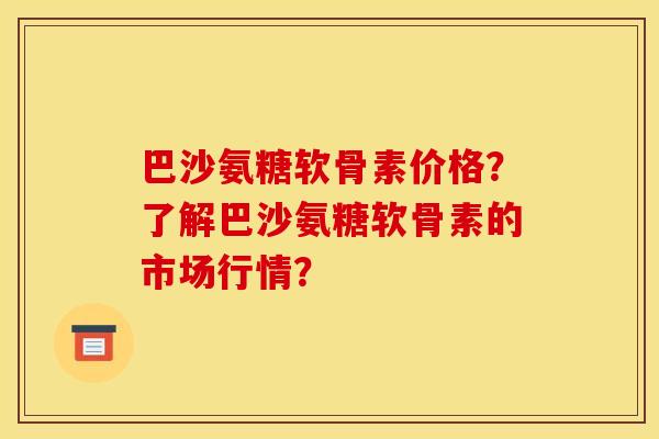 巴沙氨糖软骨素价格？了解巴沙氨糖软骨素的市场行情？
