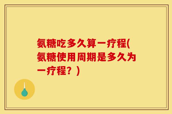 氨糖吃多久算一疗程(氨糖使用周期是多久为一疗程？)