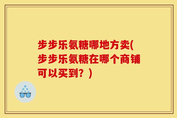 步步乐氨糖哪地方卖(步步乐氨糖在哪个商铺可以买到？)